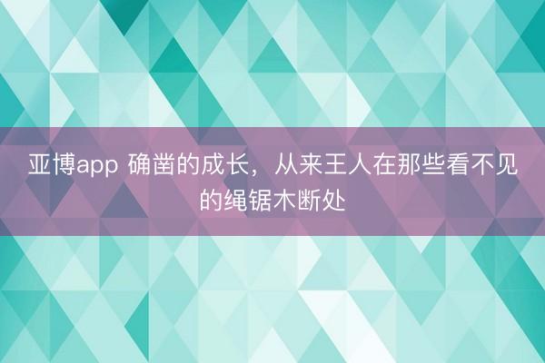 亚博app 确凿的成长，从来王人在那些看不见的绳锯木断处