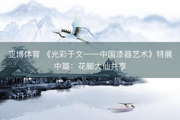 亚博体育 《光彩于文——中国漆器艺术》特展中篇：花脚大仙共享