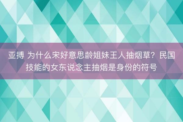 亚搏 为什么宋好意思龄姐妹王人抽烟草？民国技能的女东说念主抽烟是身份的符号