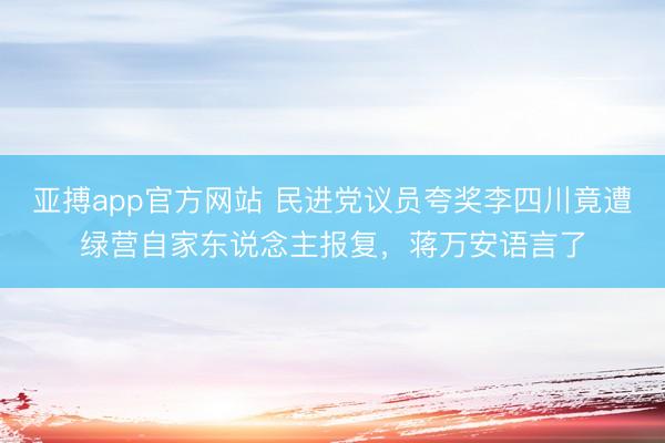 亚搏app官方网站 民进党议员夸奖李四川竟遭绿营自家东说念主报复，蒋万安语言了