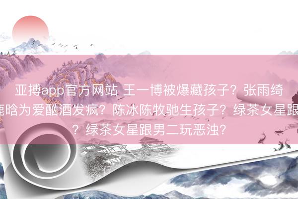 亚搏app官方网站 王一博被爆藏孩子？张雨绮又怀胎了？鹿晗为爱酗酒发疯？陈冰陈牧驰生孩子？绿茶女星跟男二玩恶浊？