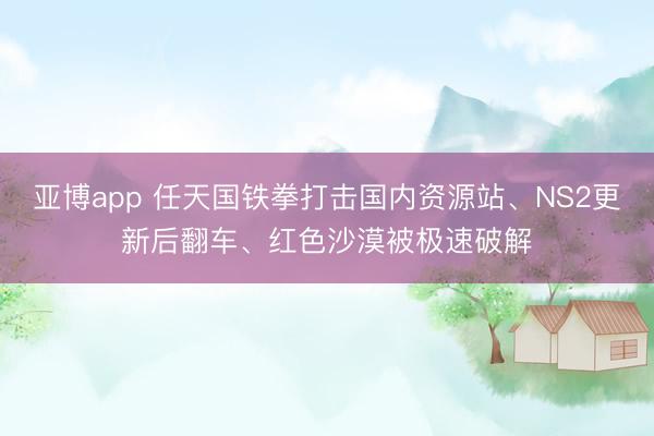 亚博app 任天国铁拳打击国内资源站、NS2更新后翻车、红色沙漠被极速破解