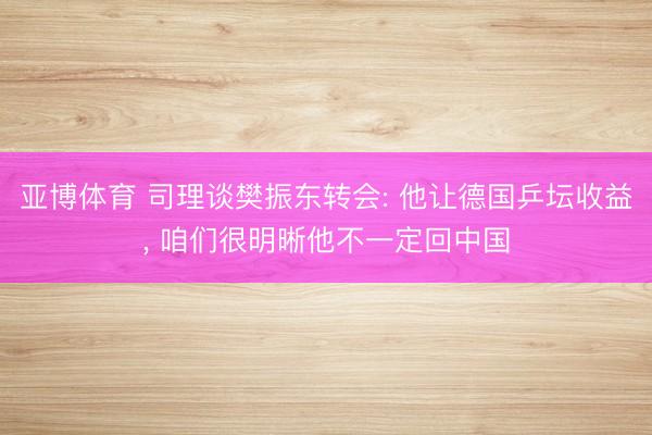 亚博体育 司理谈樊振东转会: 他让德国乒坛收益, 咱们很明晰他不一定回中国