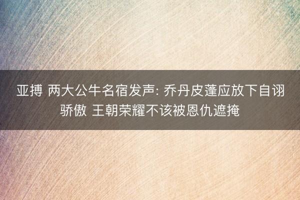 亚搏 两大公牛名宿发声: 乔丹皮蓬应放下自诩骄傲 王朝荣耀不该被恩仇遮掩