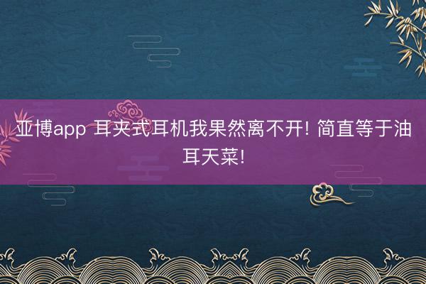 亚博app 耳夹式耳机我果然离不开! 简直等于油耳天菜!