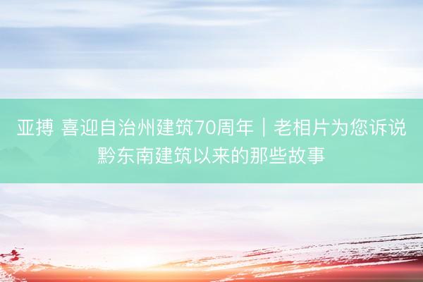 亚搏 喜迎自治州建筑70周年｜老相片为您诉说黔东南建筑以来的那些故事
