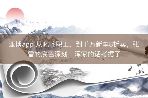 亚博app 从叱咤职工，到千万新车8折卖，张雪的底色深刻，浑家的话考据了