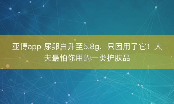 亚博app 尿卵白升至5.8g，只因用了它！大夫最怕你用的一类护肤品