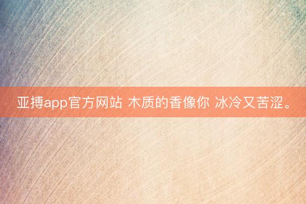 亚搏app官方网站 木质的香像你 冰冷又苦涩。