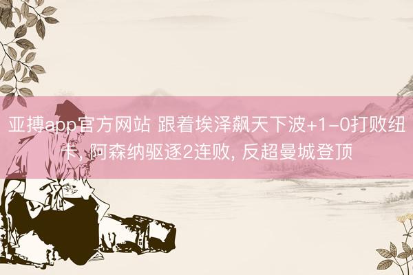 亚搏app官方网站 跟着埃泽飙天下波+1-0打败纽卡, 阿森纳驱逐2连败, 反超曼城登顶