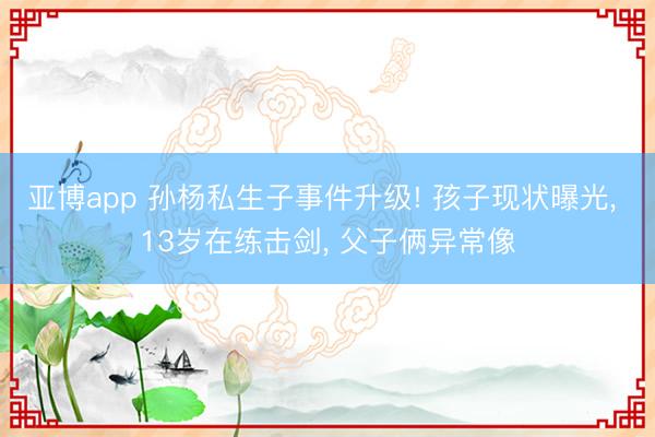亚博app 孙杨私生子事件升级! 孩子现状曝光, 13岁在练击剑, 父子俩异常像