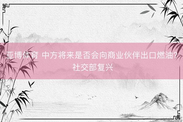 亚博体育 中方将来是否会向商业伙伴出口燃油? 社交部复兴