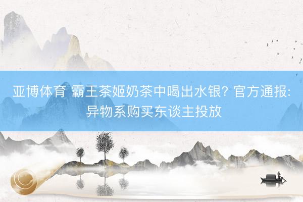 亚博体育 霸王茶姬奶茶中喝出水银? 官方通报: 异物系购买东谈主投放