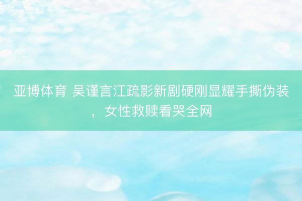 亚博体育 吴谨言江疏影新剧硬刚显耀手撕伪装，女性救赎看哭全网