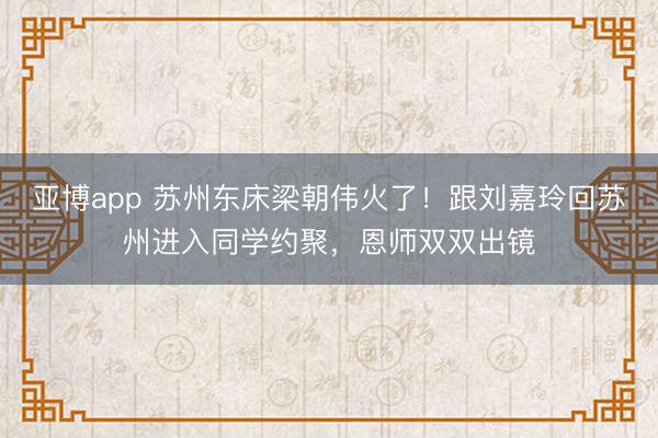 亚博app 苏州东床梁朝伟火了！跟刘嘉玲回苏州进入同学约聚，恩师双双出镜