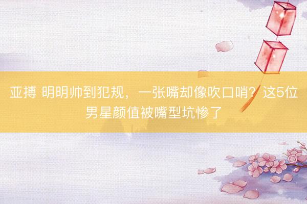 亚搏 明明帅到犯规，一张嘴却像吹口哨？这5位男星颜值被嘴型坑惨了