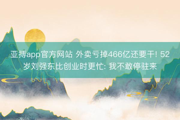 亚搏app官方网站 外卖亏掉466亿还要干! 52岁刘强东比创业时更忙: 我不敢停驻来