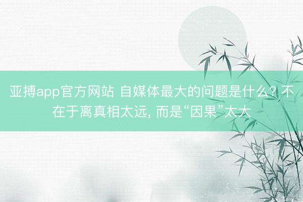 亚搏app官方网站 自媒体最大的问题是什么? 不在于离真相太远, 而是“因果”太大