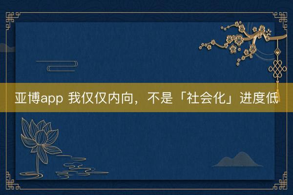 亚博app 我仅仅内向，不是「社会化」进度低