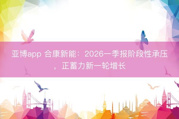 亚博app 合康新能：2026一季报阶段性承压，正蓄力新一轮增长